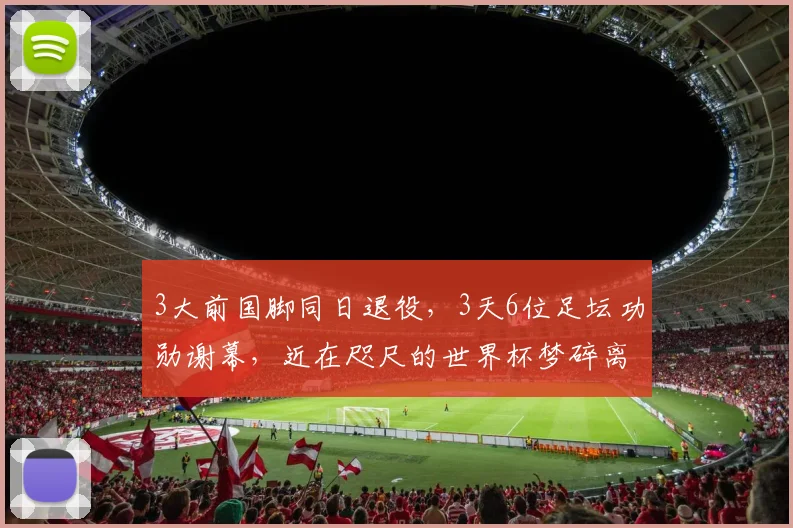 3大前国脚同日退役，3天6位足坛功勋谢幕，近在咫尺的世界杯梦碎离场