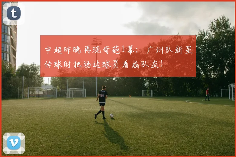 中超昨晚再现奇葩1幕：广州队新星传球时把场边球员看成队友！