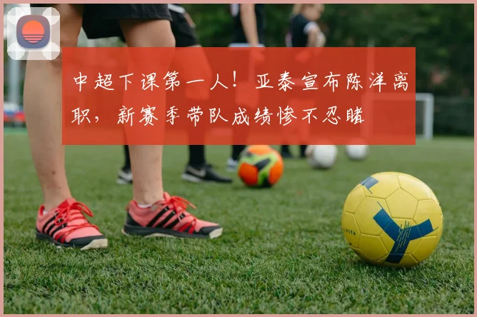 中超下课第一人！亚泰宣布陈洋离职，新赛季带队成绩惨不忍睹