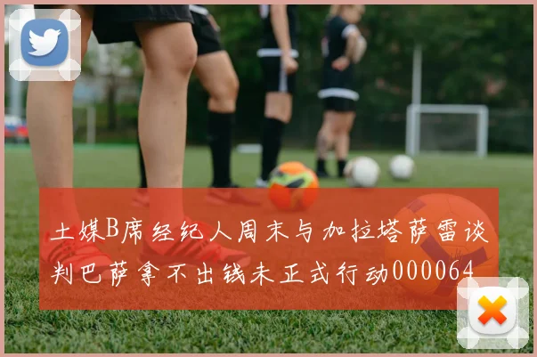 土媒B席经纪人周末与加拉塔萨雷谈判巴萨拿不出钱未正式行动0000644