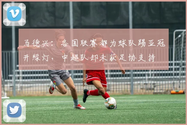 马德兴：各国联赛都为球队踢亚冠开绿灯，中超队却未获足协支持