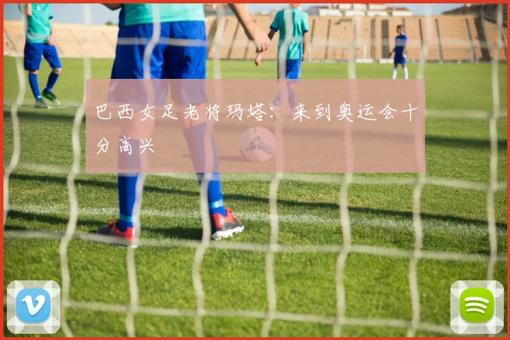 巴西女足老将玛塔：来到奥运会十分高兴