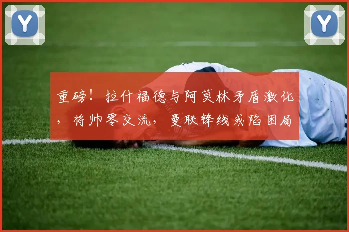 重磅！拉什福德与阿莫林矛盾激化，将帅零交流，曼联锋线或陷困局