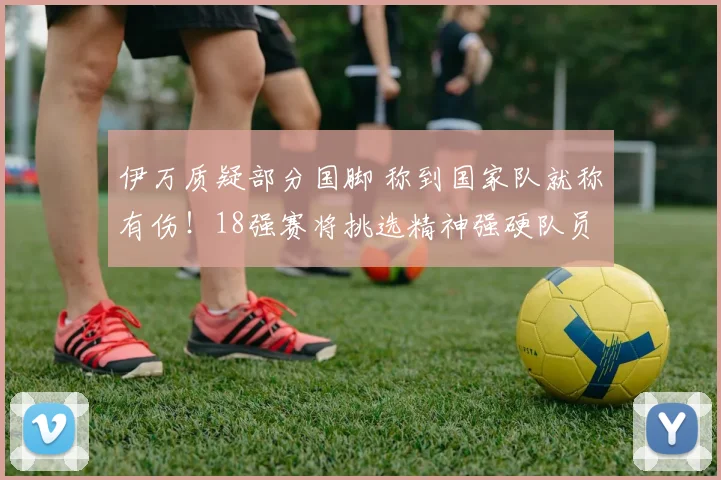 伊万质疑部分国脚 称到国家队就称有伤！18强赛将挑选精神强硬队员