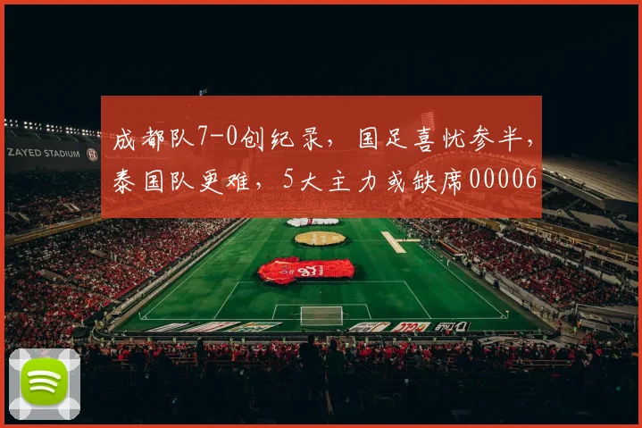 成都队7-0创纪录，国足喜忧参半，泰国队更难，5大主力或缺席0000644