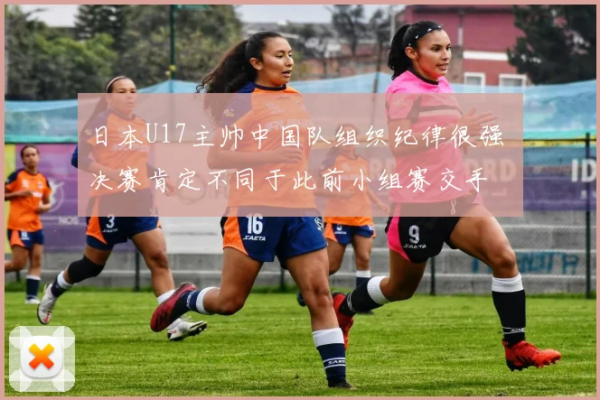 日本U17主帅中国队组织纪律很强 决赛肯定不同于此前小组赛交手