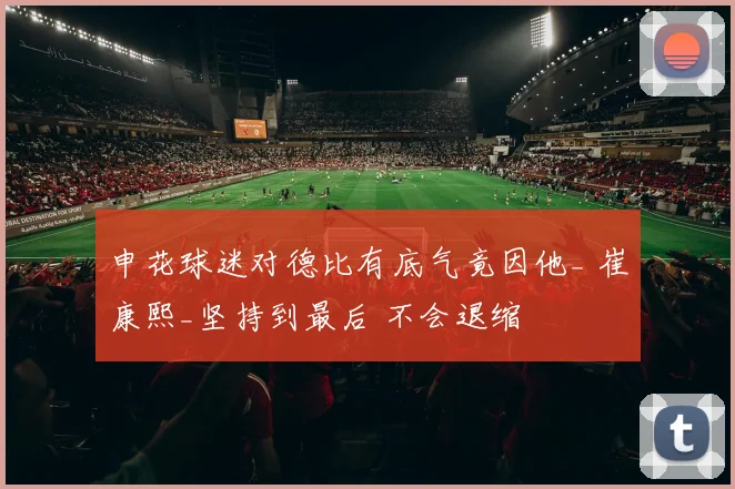 申花球迷对德比有底气竟因他_ 崔康熙_坚持到最后 不会退缩