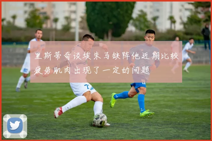 里斯蒂奇谈埃朱马缺阵他近期比较疲劳肌肉出现了一定的问题