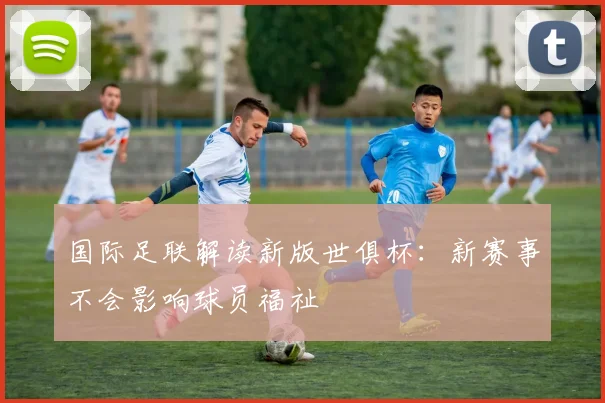 国际足联解读新版世俱杯：新赛事不会影响球员福祉