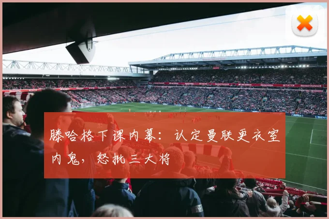 滕哈格下课内幕：认定曼联更衣室内鬼，怒批三大将